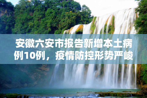 安徽六安市报告新增本土病例10例，疫情防控形势严峻,安徽六安新增本土病例10例