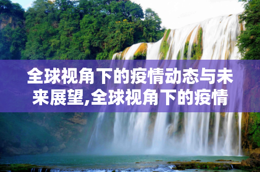 全球视角下的疫情动态与未来展望,全球视角下的疫情动态与未来展望