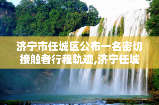 济宁市任城区公布一名密切接触者行程轨迹,济宁任城区公布一名密切接触者行程轨迹